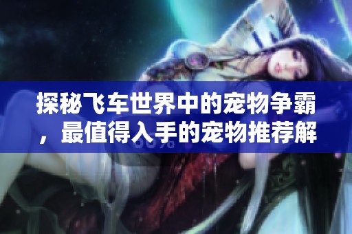 探秘飞车世界中的宠物争霸，最值得入手的宠物推荐解析