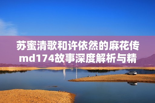 苏蜜清歌和许依然的麻花传md174故事深度解析与精彩回顾