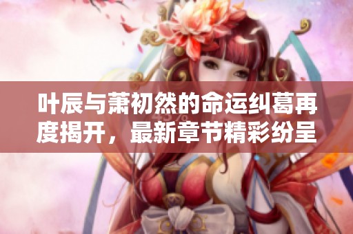 叶辰与萧初然的命运纠葛再度揭开，最新章节精彩纷呈