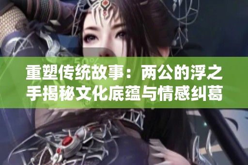 重塑传统故事：两公的浮之手揭秘文化底蕴与情感纠葛