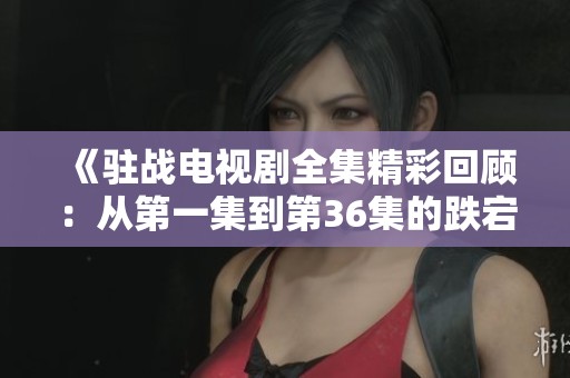 《驻战电视剧全集精彩回顾：从第一集到第36集的跌宕起伏》