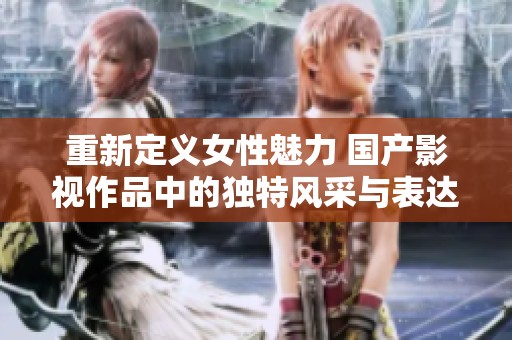 重新定义女性魅力 国产影视作品中的独特风采与表达