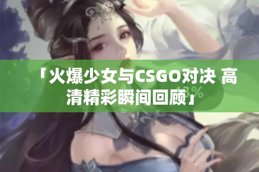 「火爆少女与CSGO对决 高清精彩瞬间回顾」