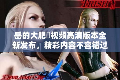 岳的大肥坹视频高清版本全新发布，精彩内容不容错过