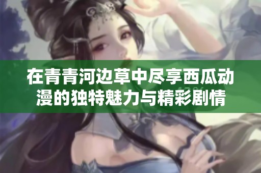 在青青河边草中尽享西瓜动漫的独特魅力与精彩剧情