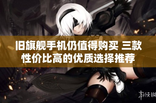 旧旗舰手机仍值得购买 三款性价比高的优质选择推荐