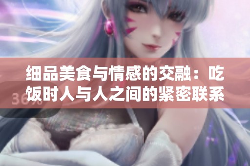 细品美食与情感的交融：吃饭时人与人之间的紧密联系