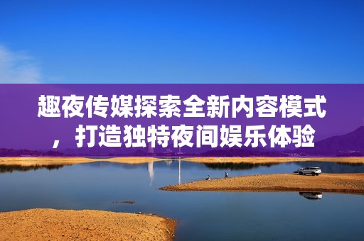 趣夜传媒探索全新内容模式，打造独特夜间娱乐体验