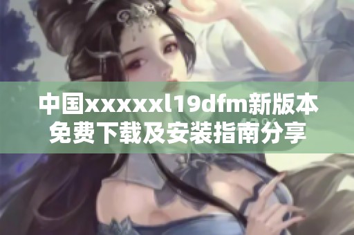 中国xxxxxl19dfm新版本免费下载及安装指南分享