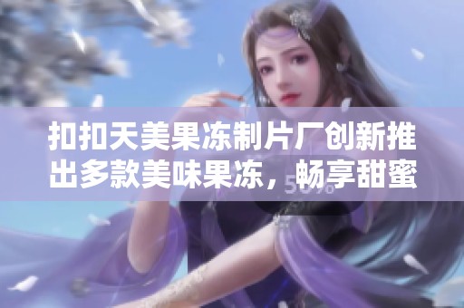 扣扣天美果冻制片厂创新推出多款美味果冻，畅享甜蜜诱惑