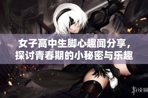 女子高中生脚心趣闻分享，探讨青春期的小秘密与乐趣