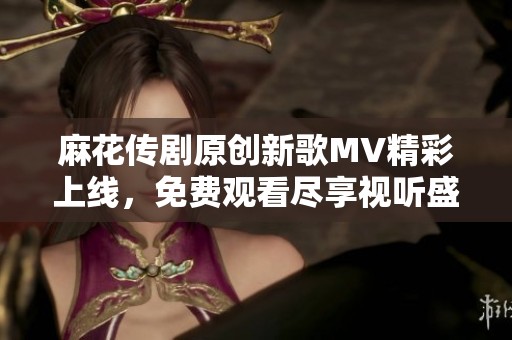 麻花传剧原创新歌MV精彩上线，免费观看尽享视听盛宴