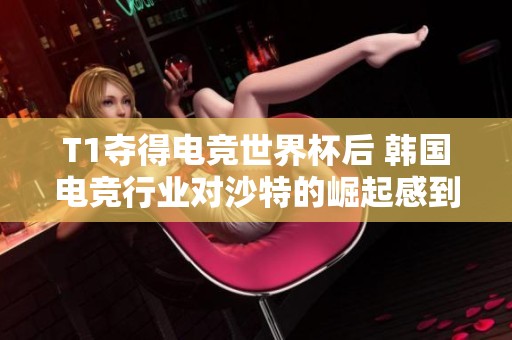 T1夺得电竞世界杯后 韩国电竞行业对沙特的崛起感到不安