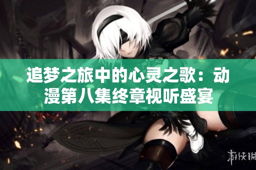 追梦之旅中的心灵之歌：动漫第八集终章视听盛宴