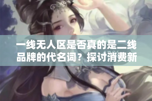 一线无人区是否真的是二线品牌的代名词？探讨消费新趋势