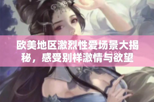 欧美地区激烈性爱场景大揭秘，感受别样激情与欲望
