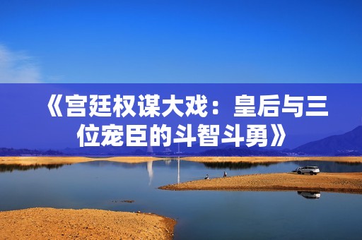 《宫廷权谋大戏：皇后与三位宠臣的斗智斗勇》