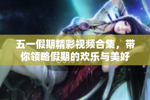 五一假期精彩视频合集，带你领略假期的欢乐与美好