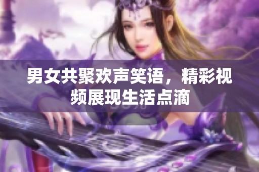 男女共聚欢声笑语，精彩视频展现生活点滴