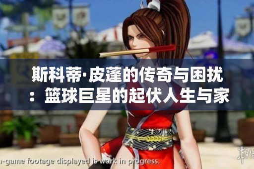 斯科蒂·皮蓬的传奇与困扰：篮球巨星的起伏人生与家庭挑战