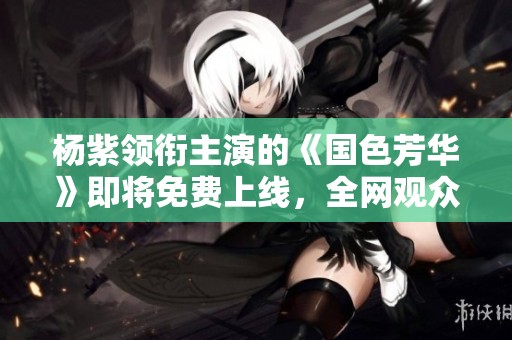杨紫领衔主演的《国色芳华》即将免费上线，全网观众不可错过