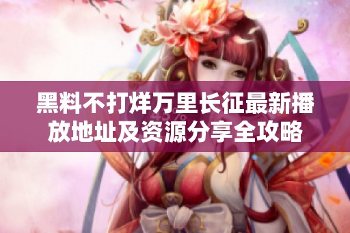 黑料不打烊万里长征最新播放地址及资源分享全攻略
