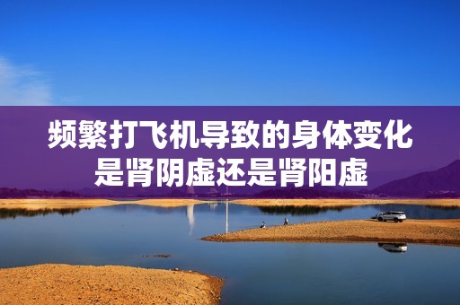 频繁打飞机导致的身体变化是肾阴虚还是肾阳虚