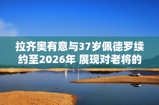 拉齐奥有意与37岁佩德罗续约至2026年 展现对老将的信任与支持