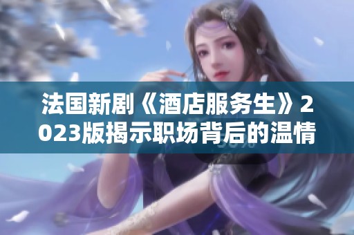 法国新剧《酒店服务生》2023版揭示职场背后的温情与挑战