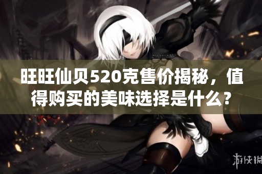 旺旺仙贝520克售价揭秘，值得购买的美味选择是什么？