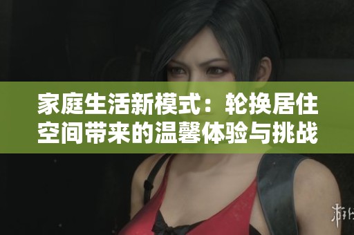 家庭生活新模式：轮换居住空间带来的温馨体验与挑战
