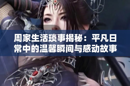 周家生活琐事揭秘：平凡日常中的温馨瞬间与感动故事