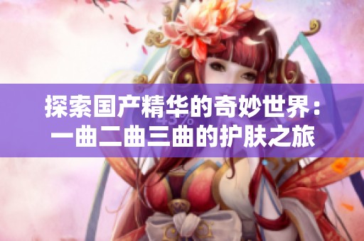 探索国产精华的奇妙世界：一曲二曲三曲的护肤之旅