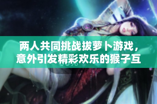 两人共同挑战拔萝卜游戏，意外引发精彩欢乐的猴子互动