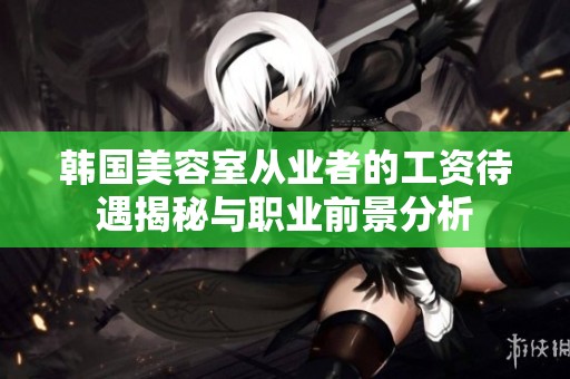 韩国美容室从业者的工资待遇揭秘与职业前景分析