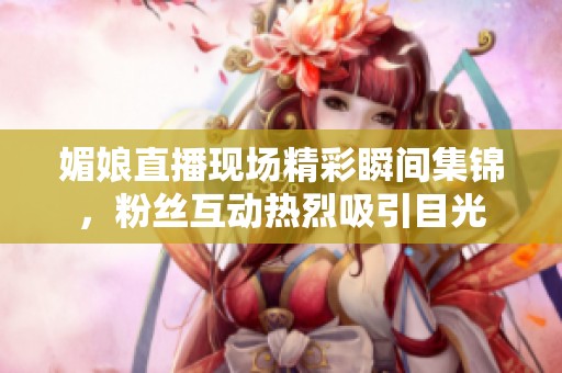 媚娘直播现场精彩瞬间集锦，粉丝互动热烈吸引目光