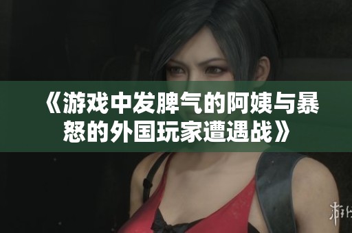 《游戏中发脾气的阿姨与暴怒的外国玩家遭遇战》