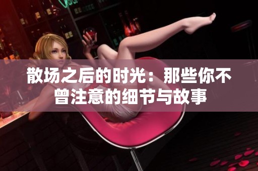散场之后的时光：那些你不曾注意的细节与故事