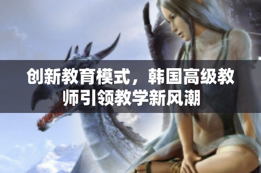 创新教育模式，韩国高级教师引领教学新风潮