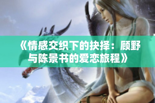 《情感交织下的抉择：顾野与陈景书的爱恋旅程》