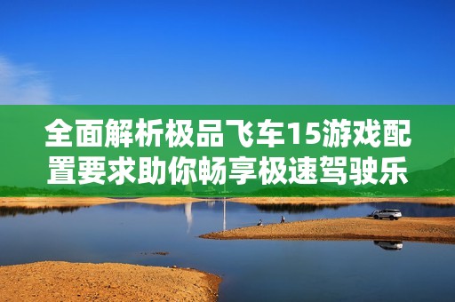 全面解析极品飞车15游戏配置要求助你畅享极速驾驶乐趣