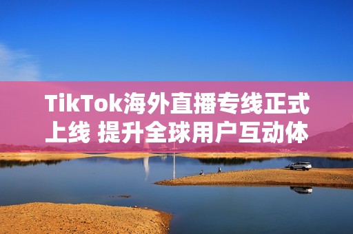 TikTok海外直播专线正式上线 提升全球用户互动体验