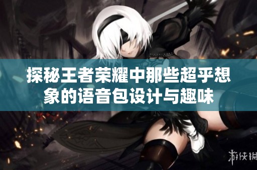 探秘王者荣耀中那些超乎想象的语音包设计与趣味