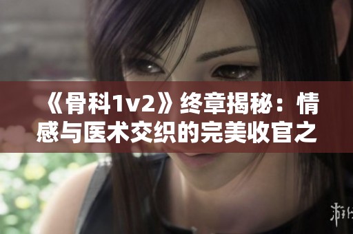 《骨科1v2》终章揭秘：情感与医术交织的完美收官之路