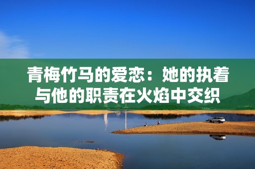 青梅竹马的爱恋：她的执着与他的职责在火焰中交织