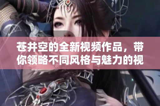 苍井空的全新视频作品，带你领略不同风格与魅力的视觉盛宴