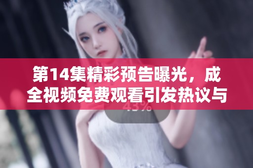 第14集精彩预告曝光，成全视频免费观看引发热议与期待