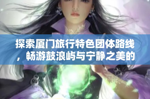 探索厦门旅行特色团体路线，畅游鼓浪屿与宁静之美的必看攻略