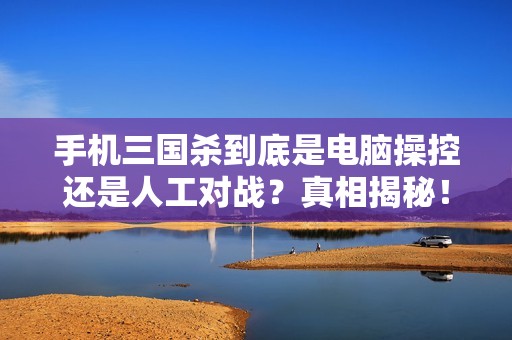 手机三国杀到底是电脑操控还是人工对战？真相揭秘！