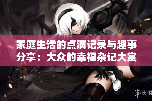 家庭生活的点滴记录与趣事分享：大众的幸福杂记大赏